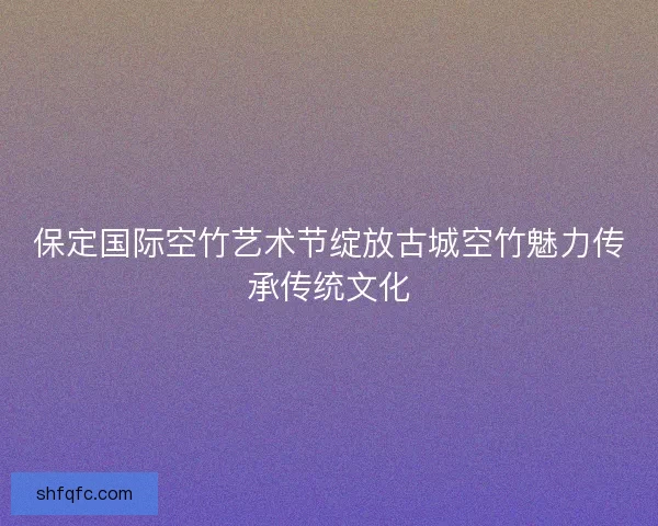保定国际空竹艺术节绽放古城空竹魅力传承传统文化