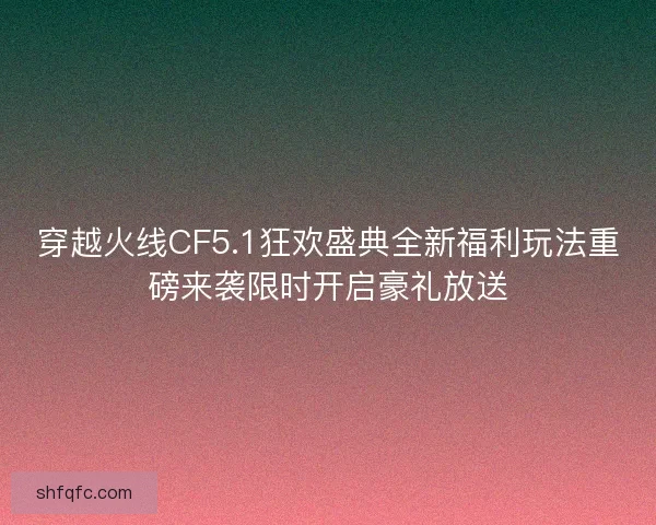 穿越火线CF5.1狂欢盛典全新福利玩法重磅来袭限时开启豪礼放送