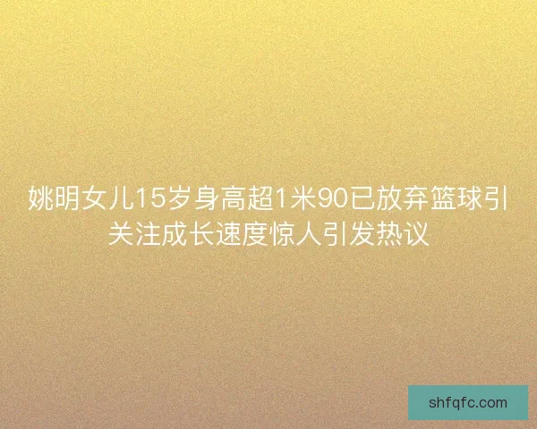 姚明女儿15岁身高超1米90已放弃篮球引关注成长速度惊人引发热议