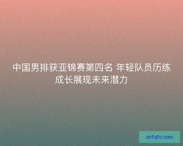 中国男排获亚锦赛第四名 年轻队员历练成长展现未来潜力