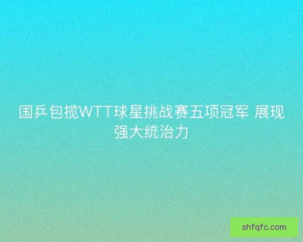 国乒包揽WTT球星挑战赛五项冠军 展现强大统治力