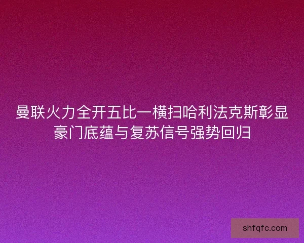 曼联火力全开五比一横扫哈利法克斯彰显豪门底蕴与复苏信号强势回归