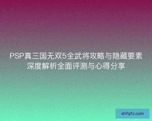 PSP真三国无双5全武将攻略与隐藏要素深度解析全面评测与心得分享
