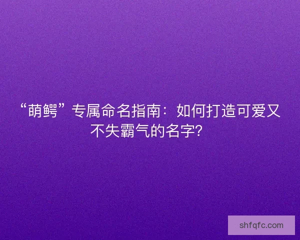 “萌鳄” 专属命名指南：如何打造可爱又不失霸气的名字？