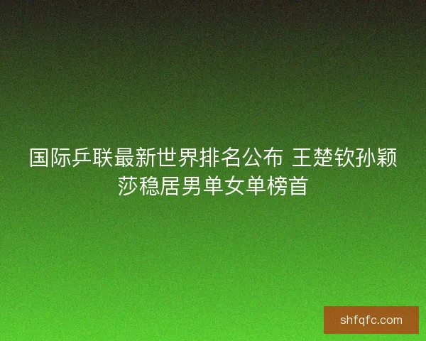 国际乒联最新世界排名公布 王楚钦孙颖莎稳居男单女单榜首