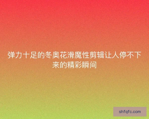 弹力十足的冬奥花滑魔性剪辑让人停不下来的精彩瞬间