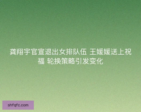 龚翔宇官宣退出女排队伍 王媛媛送上祝福 轮换策略引发变化