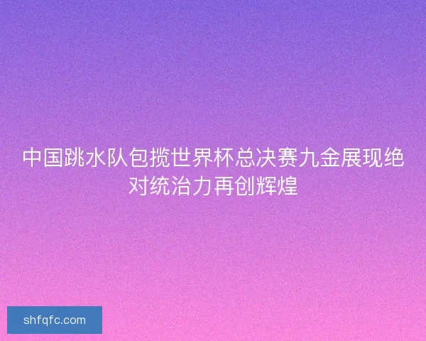 中国跳水队包揽世界杯总决赛九金展现绝对统治力再创辉煌